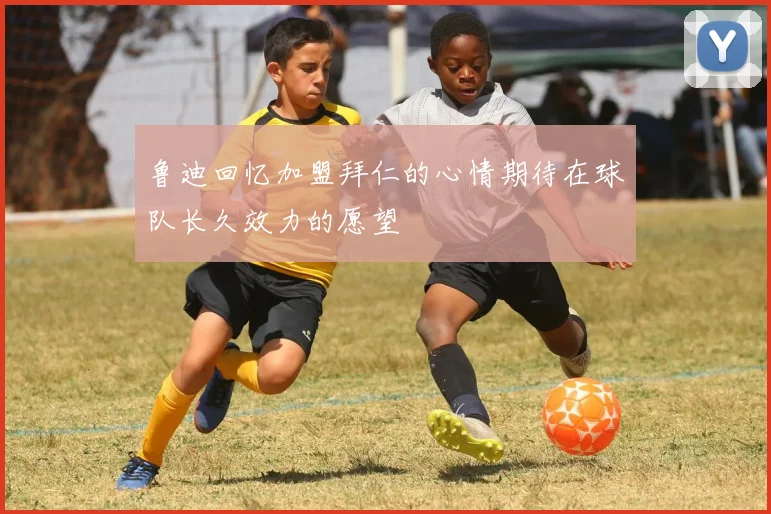 鲁迪回忆加盟拜仁的心情期待在球队长久效力的愿望