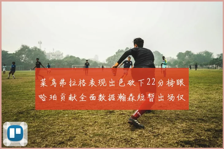 菜鸟弗拉格表现出色砍下22分榜眼哈珀贡献全面数据瀚森短暂出场仅得2分