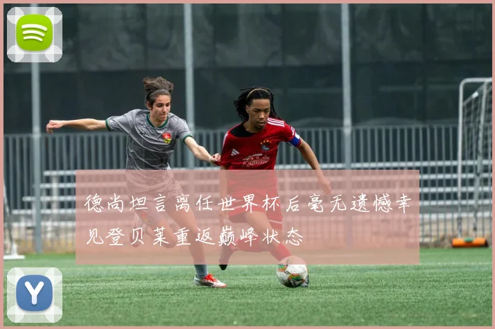 德尚坦言离任世界杯后毫无遗憾幸见登贝莱重返巅峰状态