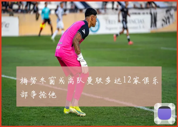 梅努冬窗或离队曼联多达12家俱乐部争抢他